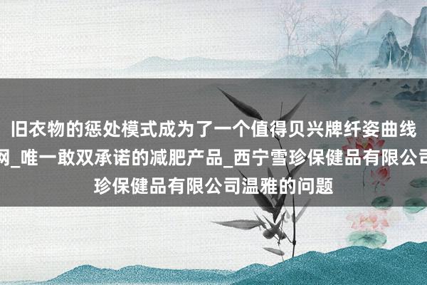 旧衣物的惩处模式成为了一个值得贝兴牌纤姿曲线左旋肉碱官网_唯一敢双承诺的减肥产品_西宁雪珍保健品有限公司温雅的问题