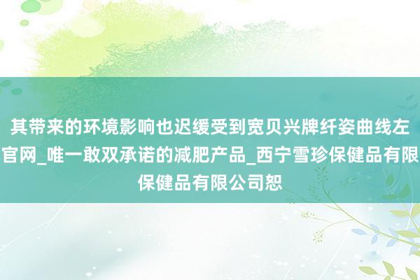 其带来的环境影响也迟缓受到宽贝兴牌纤姿曲线左旋肉碱官网_唯一敢双承诺的减肥产品_西宁雪珍保健品有限公司恕